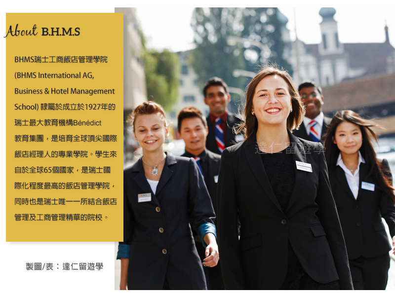 about BHMS BHMS瑞士工商飯店管理學院隸屬於成立於1927年的瑞士最大教育機構Bénédict教育集團,是培育全球頂尖國際飯店經理人的專業學院。學生來自於全球65個國家,是瑞士國際化程度最高的飯店管理學院,同時也是瑞士唯一一所結合飯店管理及工商管理精華的院校。