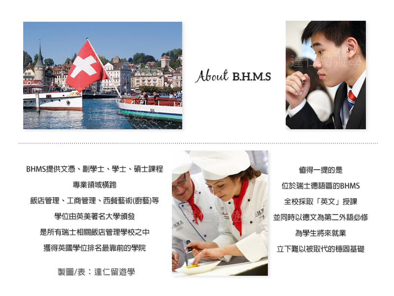 about BHMS BHMS提供文憑、副學士、學士、碩士課程,專業領域橫跨飯店管理、工商管理、西餐藝術(廚藝)等。學位由英美著名大學頒發,是所有瑞士相關飯店管理學校獲得英國學位排名最靠前的學院。值得一提的是,位於瑞士德語區的BHMS,全校採取「英文」授課,並同時以德文為第二外語必修,為學生將來就業立下難以被取代的穩固基礎。