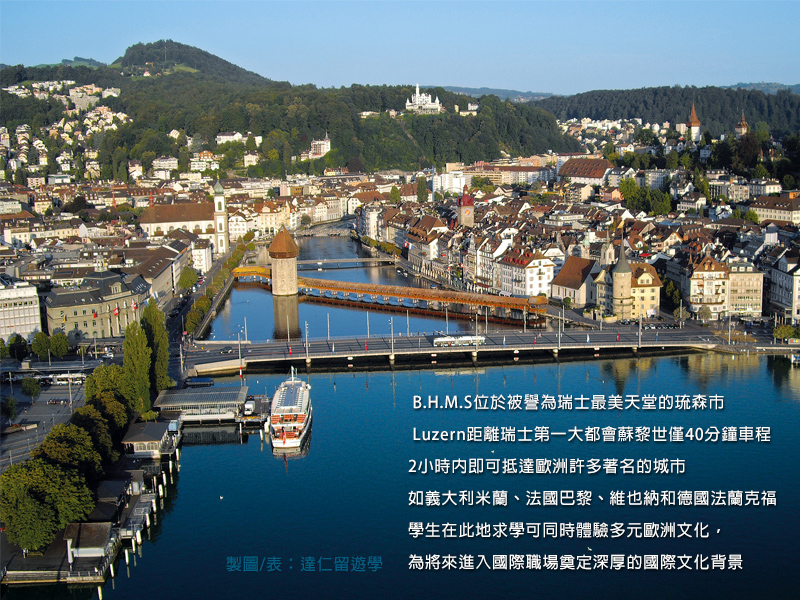 about BHMS BHMS瑞士工商飯店管理大學(BHMS International AG, Business & Hotel Management School)位於被譽為瑞士最美天堂的琉森市(Luzern, Switzerland),Luzern距離瑞士第一大都會Zurich蘇黎世僅約40分鐘的車程,2小時內即可抵達歐洲許多著名的城市例如義大利米蘭、法國巴黎、奧地利維也納和德國法蘭克福。學生在此地求學可同時體驗多元歐洲文化,為將來進入國際職場奠定深厚的國際文化背景。
